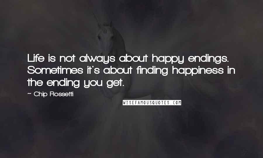 Chip Rossetti Quotes: Life is not always about happy endings. Sometimes it's about finding happiness in the ending you get.