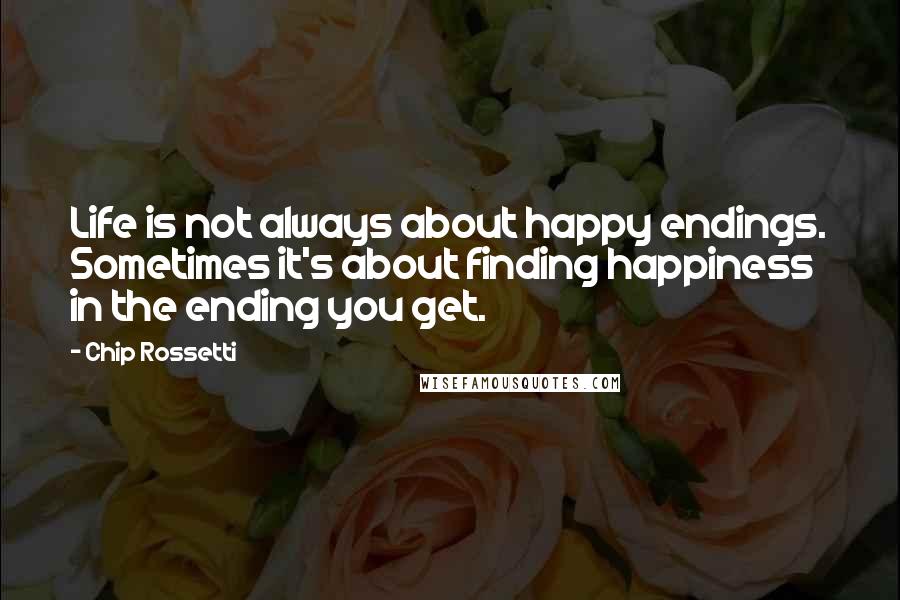 Chip Rossetti Quotes: Life is not always about happy endings. Sometimes it's about finding happiness in the ending you get.