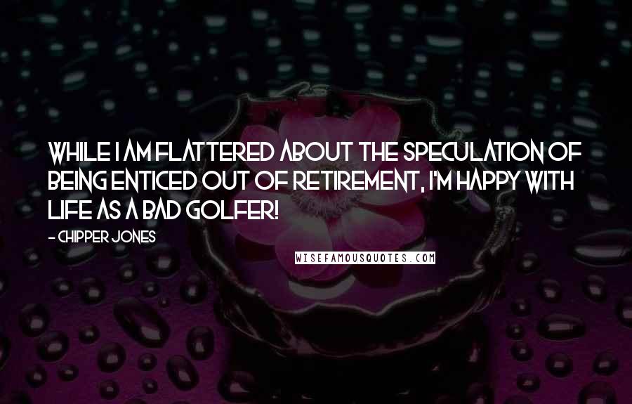 Chipper Jones Quotes: While I am flattered about the speculation of being enticed out of retirement, I'm happy with life as a bad golfer!