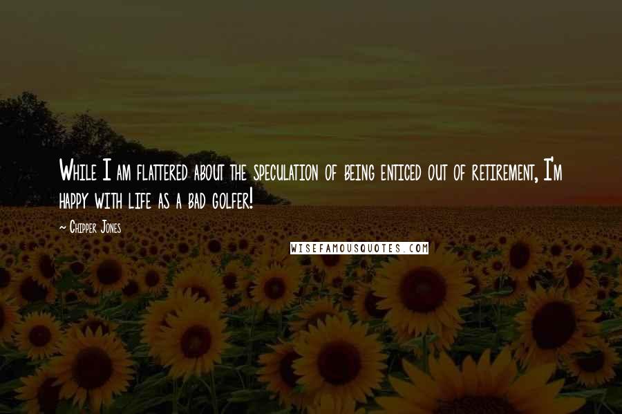 Chipper Jones Quotes: While I am flattered about the speculation of being enticed out of retirement, I'm happy with life as a bad golfer!