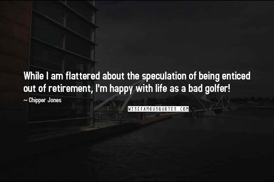 Chipper Jones Quotes: While I am flattered about the speculation of being enticed out of retirement, I'm happy with life as a bad golfer!