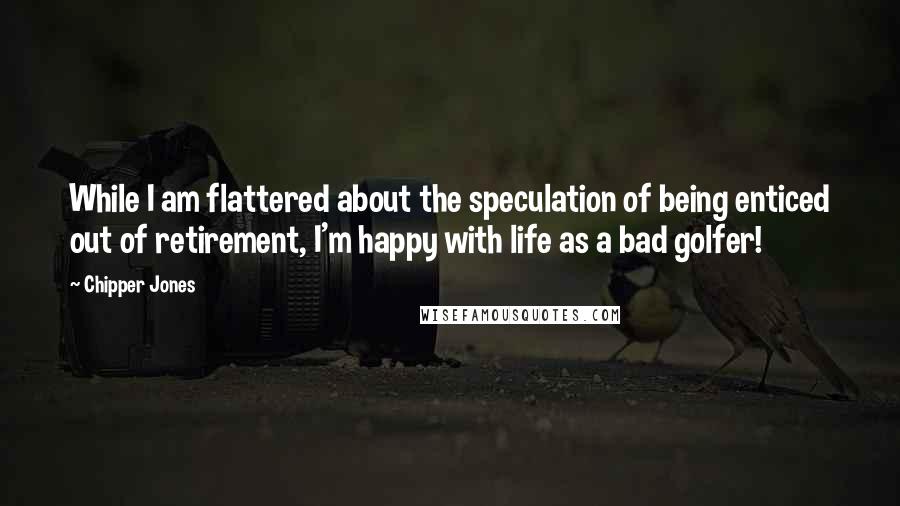 Chipper Jones Quotes: While I am flattered about the speculation of being enticed out of retirement, I'm happy with life as a bad golfer!