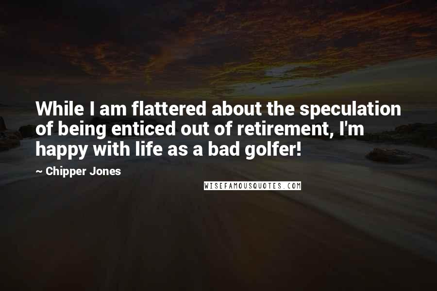 Chipper Jones Quotes: While I am flattered about the speculation of being enticed out of retirement, I'm happy with life as a bad golfer!