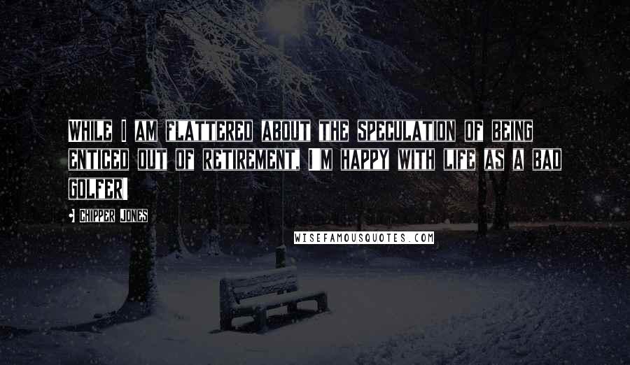 Chipper Jones Quotes: While I am flattered about the speculation of being enticed out of retirement, I'm happy with life as a bad golfer!