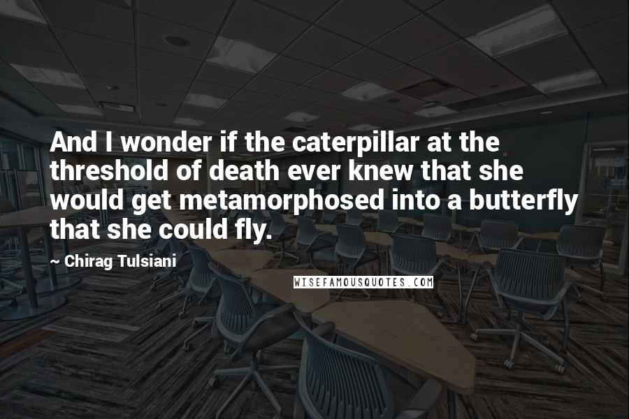 Chirag Tulsiani Quotes: And I wonder if the caterpillar at the threshold of death ever knew that she would get metamorphosed into a butterfly that she could fly.