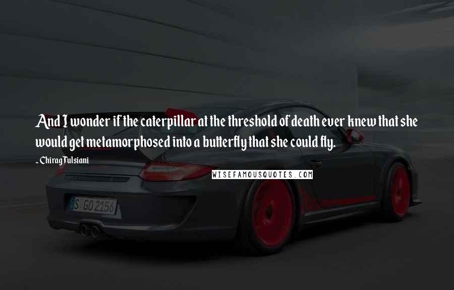 Chirag Tulsiani Quotes: And I wonder if the caterpillar at the threshold of death ever knew that she would get metamorphosed into a butterfly that she could fly.