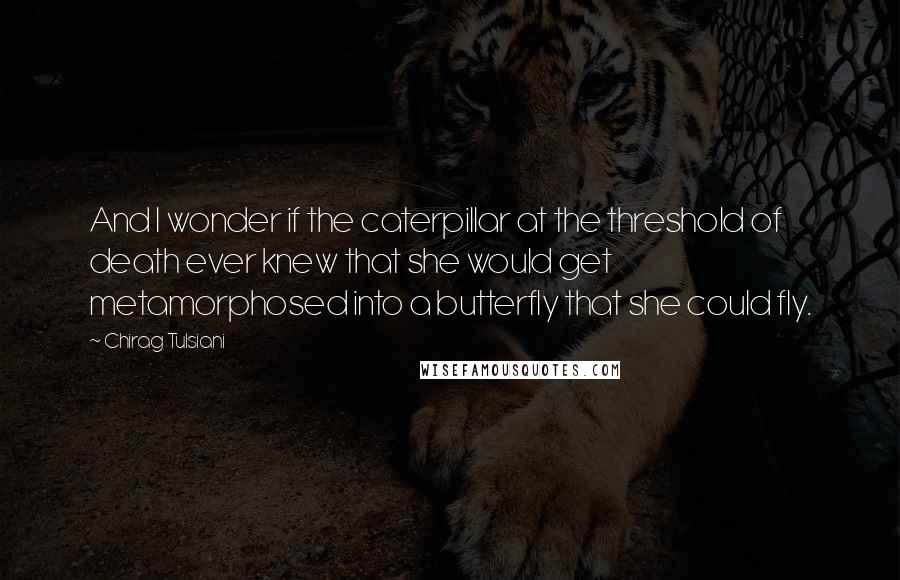 Chirag Tulsiani Quotes: And I wonder if the caterpillar at the threshold of death ever knew that she would get metamorphosed into a butterfly that she could fly.