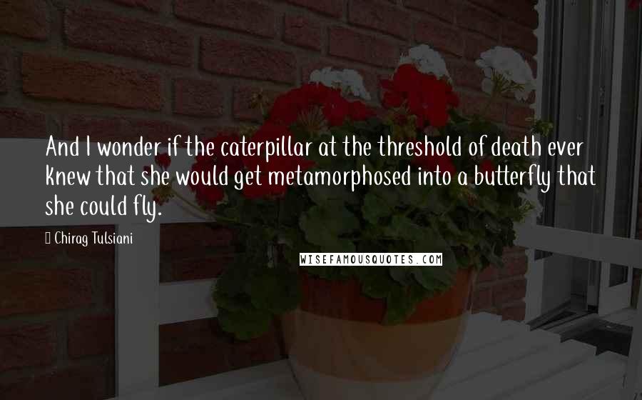 Chirag Tulsiani Quotes: And I wonder if the caterpillar at the threshold of death ever knew that she would get metamorphosed into a butterfly that she could fly.