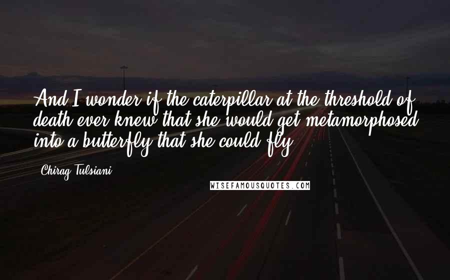 Chirag Tulsiani Quotes: And I wonder if the caterpillar at the threshold of death ever knew that she would get metamorphosed into a butterfly that she could fly.