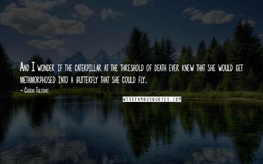 Chirag Tulsiani Quotes: And I wonder if the caterpillar at the threshold of death ever knew that she would get metamorphosed into a butterfly that she could fly.