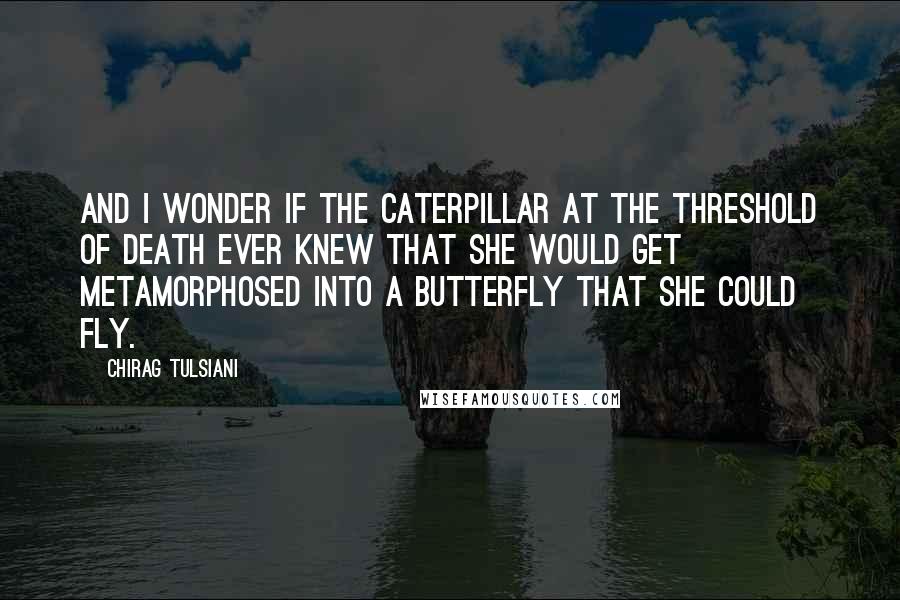 Chirag Tulsiani Quotes: And I wonder if the caterpillar at the threshold of death ever knew that she would get metamorphosed into a butterfly that she could fly.