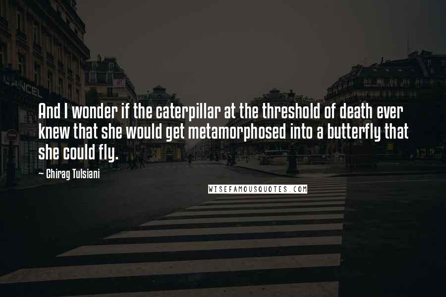 Chirag Tulsiani Quotes: And I wonder if the caterpillar at the threshold of death ever knew that she would get metamorphosed into a butterfly that she could fly.