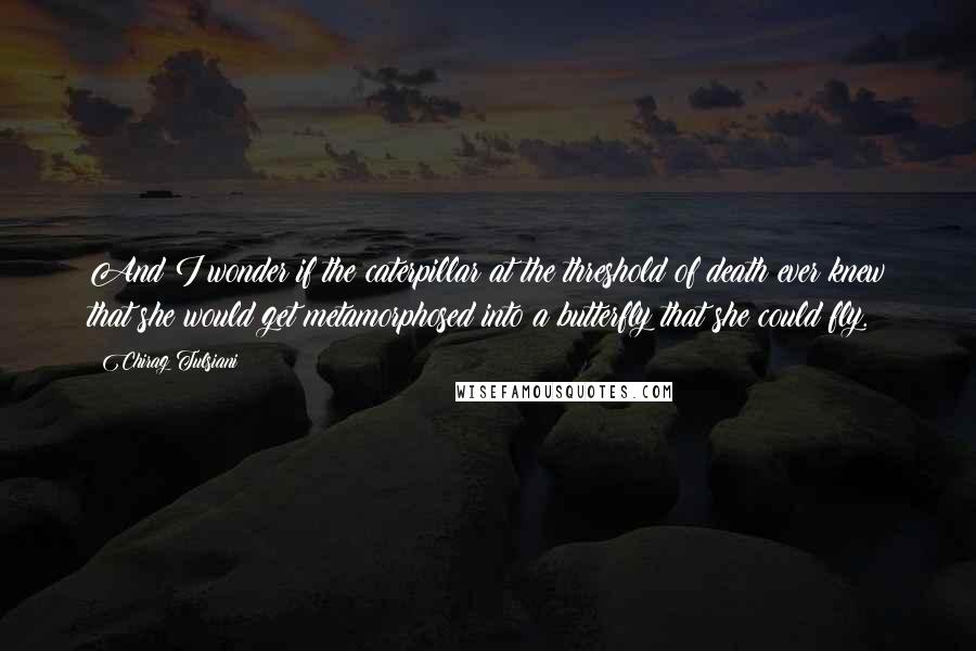 Chirag Tulsiani Quotes: And I wonder if the caterpillar at the threshold of death ever knew that she would get metamorphosed into a butterfly that she could fly.