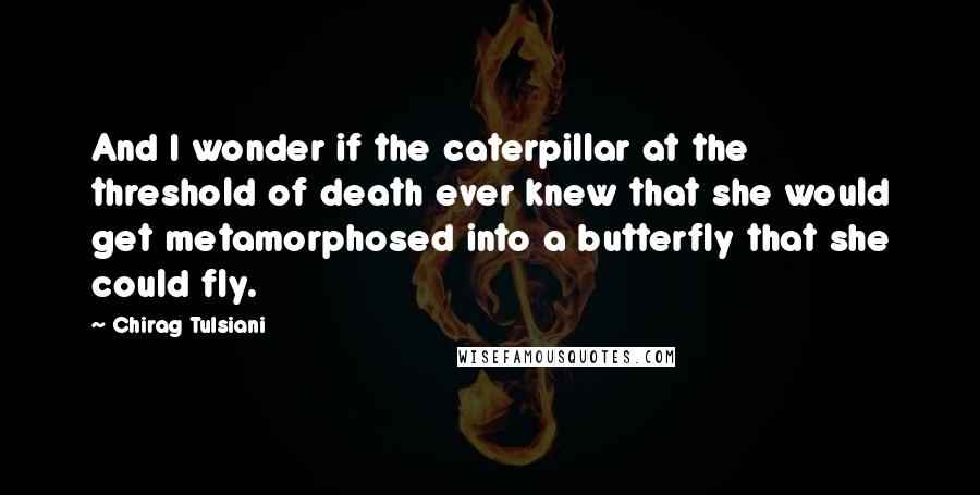 Chirag Tulsiani Quotes: And I wonder if the caterpillar at the threshold of death ever knew that she would get metamorphosed into a butterfly that she could fly.