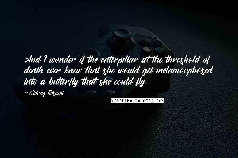 Chirag Tulsiani Quotes: And I wonder if the caterpillar at the threshold of death ever knew that she would get metamorphosed into a butterfly that she could fly.