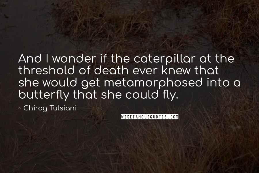 Chirag Tulsiani Quotes: And I wonder if the caterpillar at the threshold of death ever knew that she would get metamorphosed into a butterfly that she could fly.