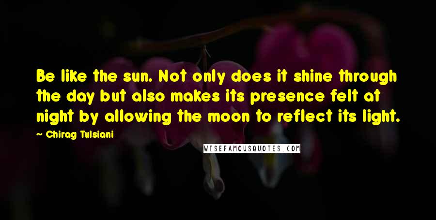 Chirag Tulsiani Quotes: Be like the sun. Not only does it shine through the day but also makes its presence felt at night by allowing the moon to reflect its light.