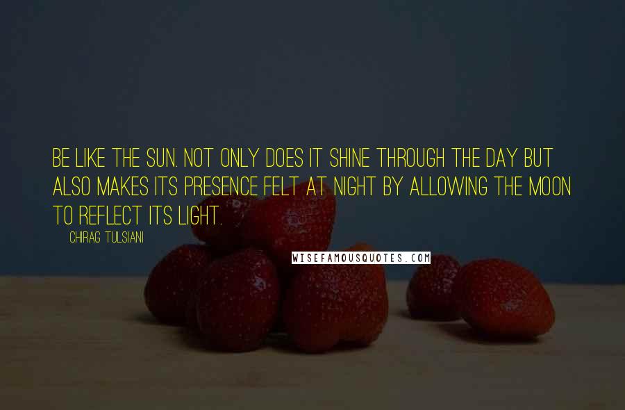 Chirag Tulsiani Quotes: Be like the sun. Not only does it shine through the day but also makes its presence felt at night by allowing the moon to reflect its light.
