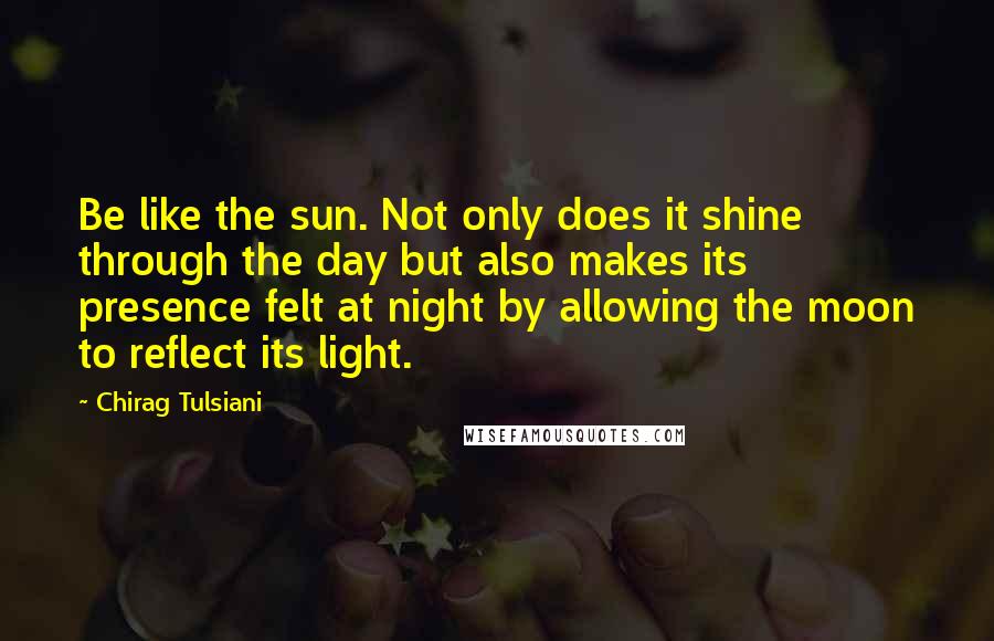Chirag Tulsiani Quotes: Be like the sun. Not only does it shine through the day but also makes its presence felt at night by allowing the moon to reflect its light.