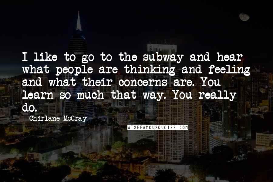 Chirlane McCray Quotes: I like to go to the subway and hear what people are thinking and feeling and what their concerns are. You learn so much that way. You really do.