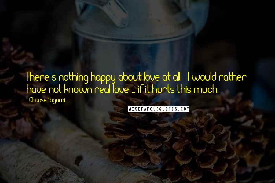 Chitose Yagami Quotes: There's nothing happy about love at all!! I would rather have not known real love ... if it hurts this much.