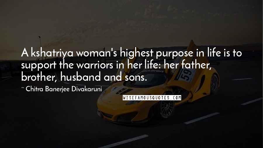 Chitra Banerjee Divakaruni Quotes: A kshatriya woman's highest purpose in life is to support the warriors in her life: her father, brother, husband and sons.