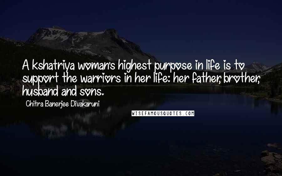 Chitra Banerjee Divakaruni Quotes: A kshatriya woman's highest purpose in life is to support the warriors in her life: her father, brother, husband and sons.