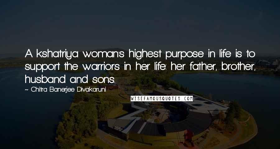 Chitra Banerjee Divakaruni Quotes: A kshatriya woman's highest purpose in life is to support the warriors in her life: her father, brother, husband and sons.