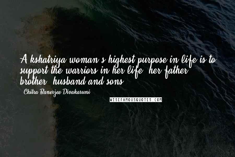 Chitra Banerjee Divakaruni Quotes: A kshatriya woman's highest purpose in life is to support the warriors in her life: her father, brother, husband and sons.