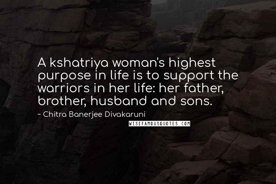 Chitra Banerjee Divakaruni Quotes: A kshatriya woman's highest purpose in life is to support the warriors in her life: her father, brother, husband and sons.