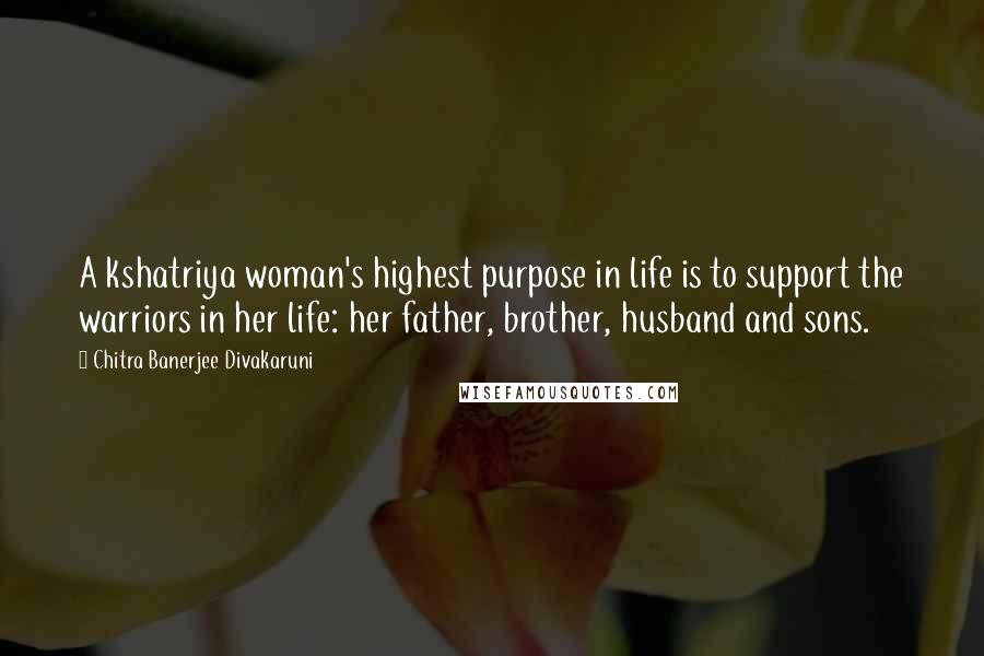 Chitra Banerjee Divakaruni Quotes: A kshatriya woman's highest purpose in life is to support the warriors in her life: her father, brother, husband and sons.