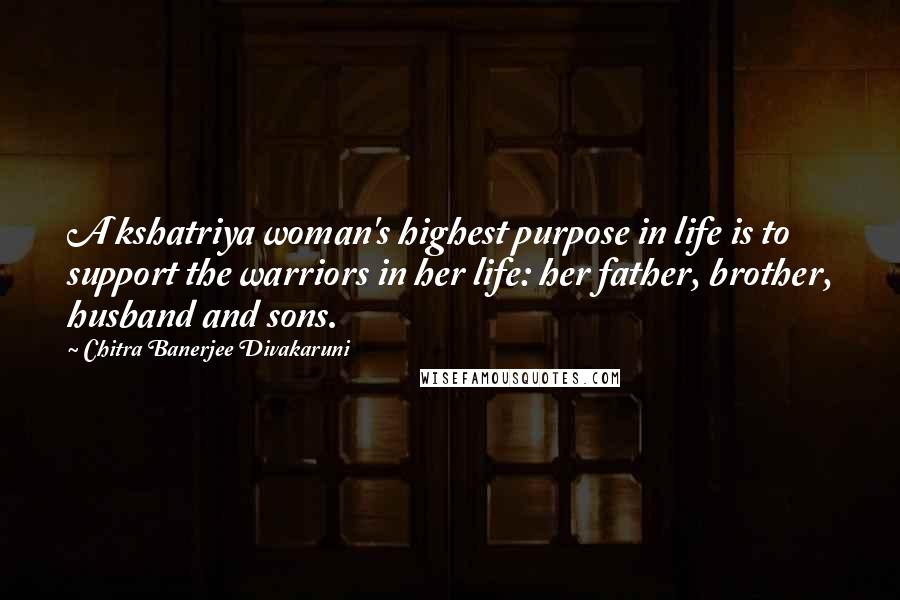 Chitra Banerjee Divakaruni Quotes: A kshatriya woman's highest purpose in life is to support the warriors in her life: her father, brother, husband and sons.