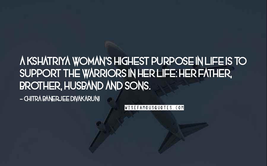 Chitra Banerjee Divakaruni Quotes: A kshatriya woman's highest purpose in life is to support the warriors in her life: her father, brother, husband and sons.