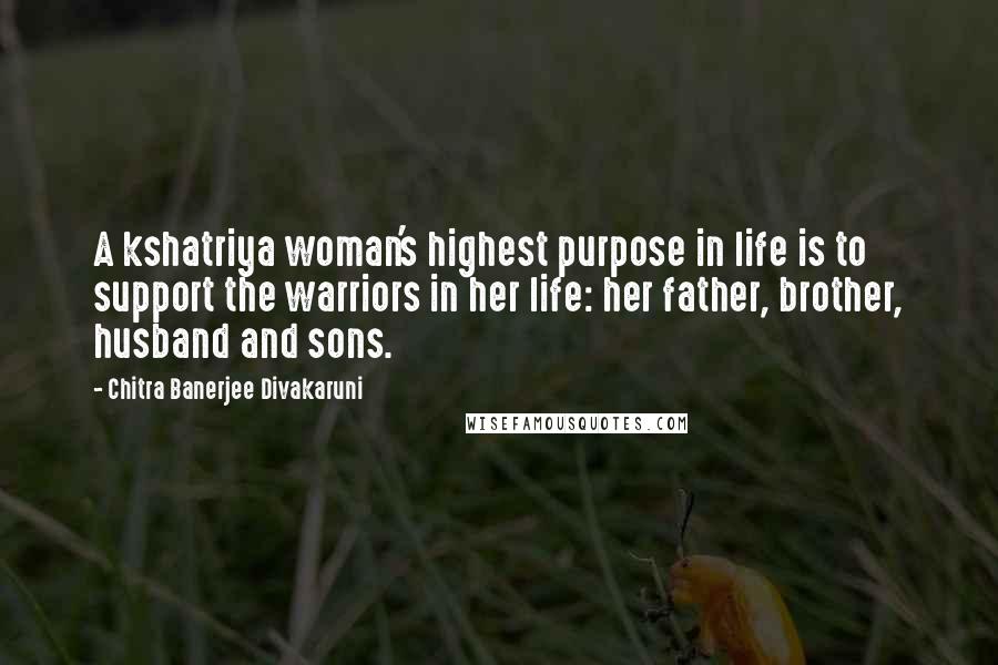 Chitra Banerjee Divakaruni Quotes: A kshatriya woman's highest purpose in life is to support the warriors in her life: her father, brother, husband and sons.