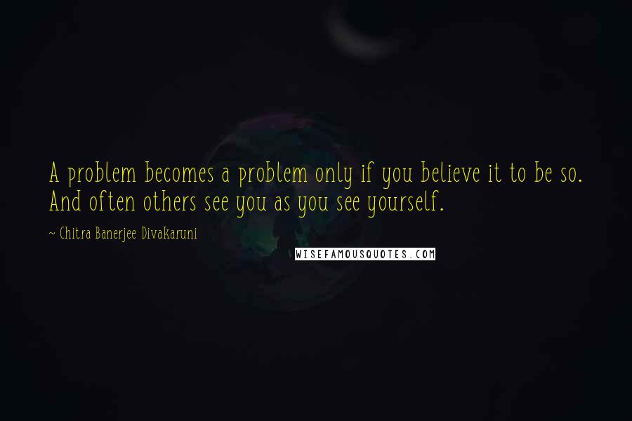 Chitra Banerjee Divakaruni Quotes: A problem becomes a problem only if you believe it to be so. And often others see you as you see yourself.