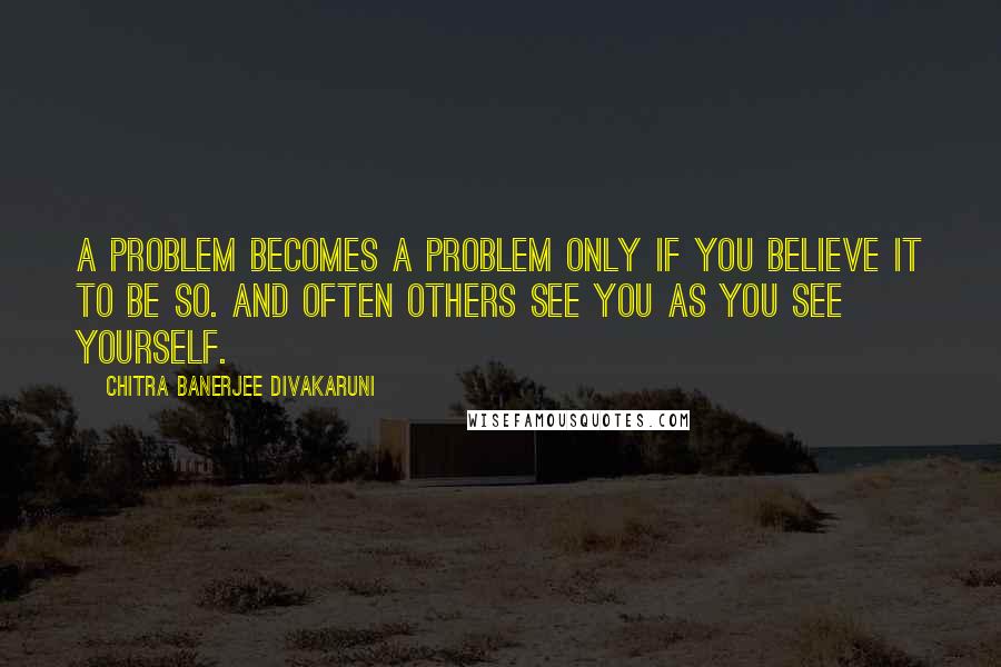 Chitra Banerjee Divakaruni Quotes: A problem becomes a problem only if you believe it to be so. And often others see you as you see yourself.