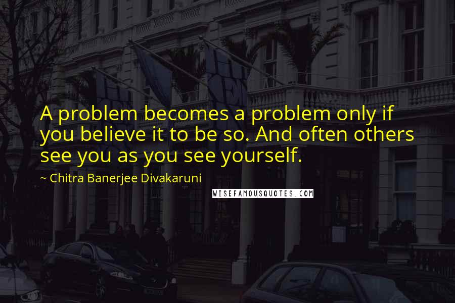 Chitra Banerjee Divakaruni Quotes: A problem becomes a problem only if you believe it to be so. And often others see you as you see yourself.