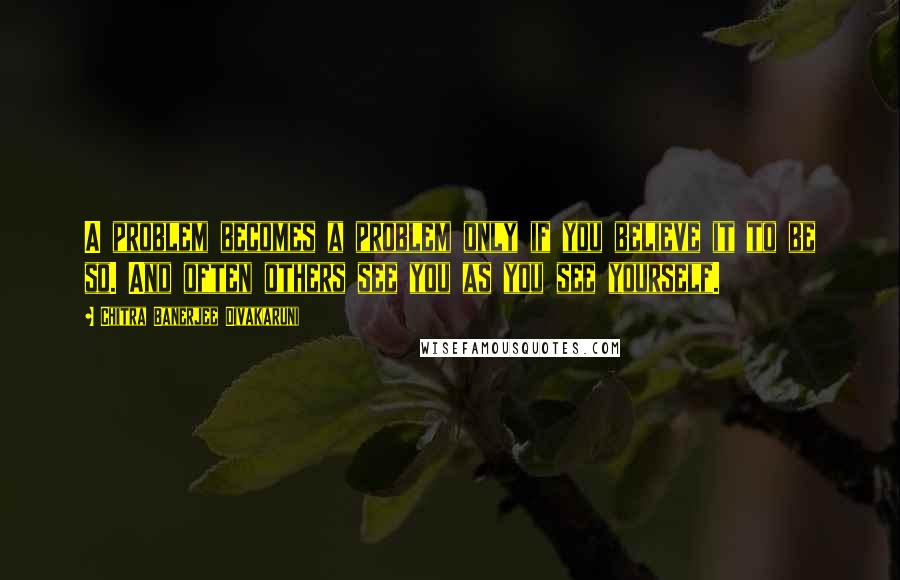 Chitra Banerjee Divakaruni Quotes: A problem becomes a problem only if you believe it to be so. And often others see you as you see yourself.