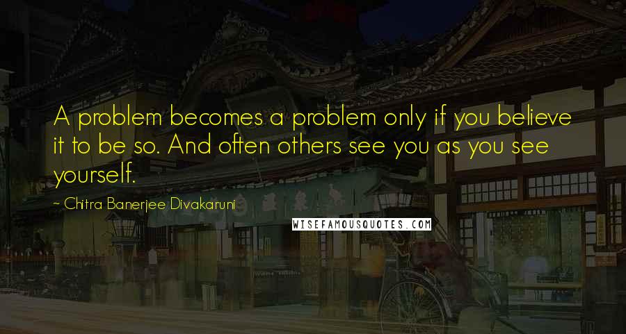 Chitra Banerjee Divakaruni Quotes: A problem becomes a problem only if you believe it to be so. And often others see you as you see yourself.