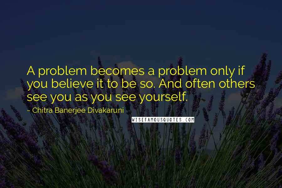 Chitra Banerjee Divakaruni Quotes: A problem becomes a problem only if you believe it to be so. And often others see you as you see yourself.