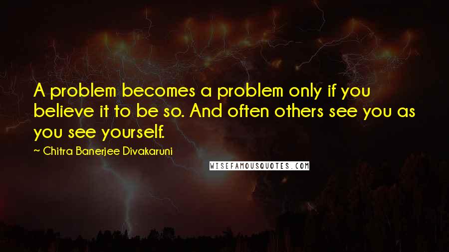 Chitra Banerjee Divakaruni Quotes: A problem becomes a problem only if you believe it to be so. And often others see you as you see yourself.