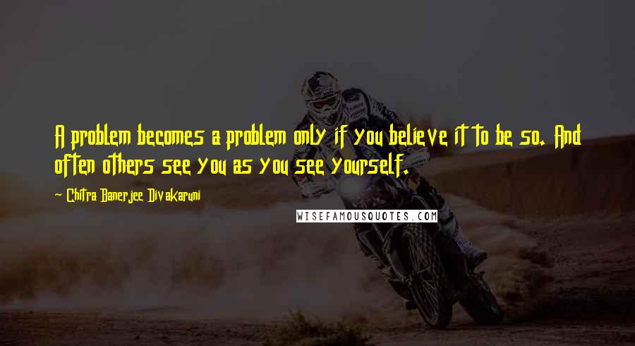 Chitra Banerjee Divakaruni Quotes: A problem becomes a problem only if you believe it to be so. And often others see you as you see yourself.