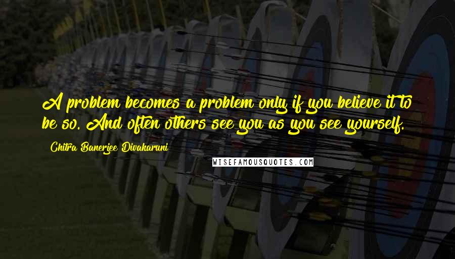 Chitra Banerjee Divakaruni Quotes: A problem becomes a problem only if you believe it to be so. And often others see you as you see yourself.