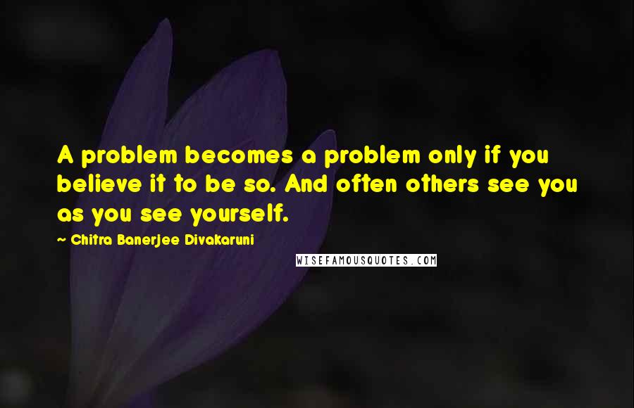 Chitra Banerjee Divakaruni Quotes: A problem becomes a problem only if you believe it to be so. And often others see you as you see yourself.