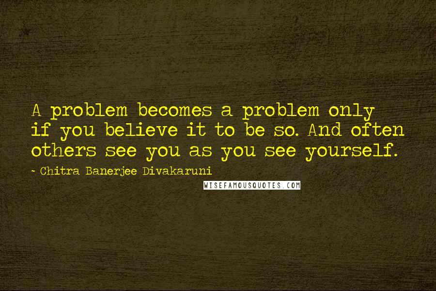 Chitra Banerjee Divakaruni Quotes: A problem becomes a problem only if you believe it to be so. And often others see you as you see yourself.