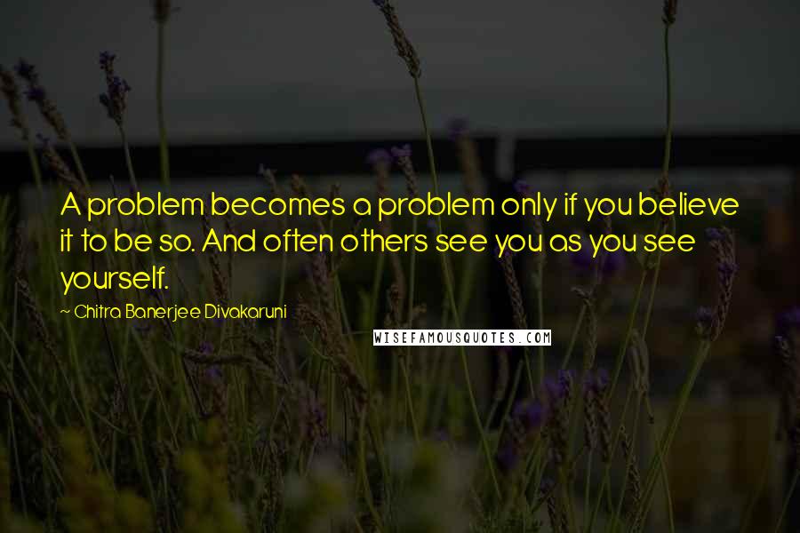 Chitra Banerjee Divakaruni Quotes: A problem becomes a problem only if you believe it to be so. And often others see you as you see yourself.