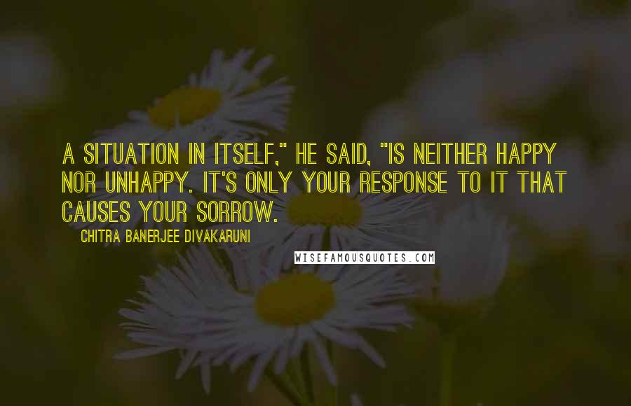 Chitra Banerjee Divakaruni Quotes: A situation in itself," he said, "is neither happy nor unhappy. It's only your response to it that causes your sorrow.