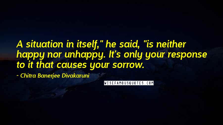 Chitra Banerjee Divakaruni Quotes: A situation in itself," he said, "is neither happy nor unhappy. It's only your response to it that causes your sorrow.