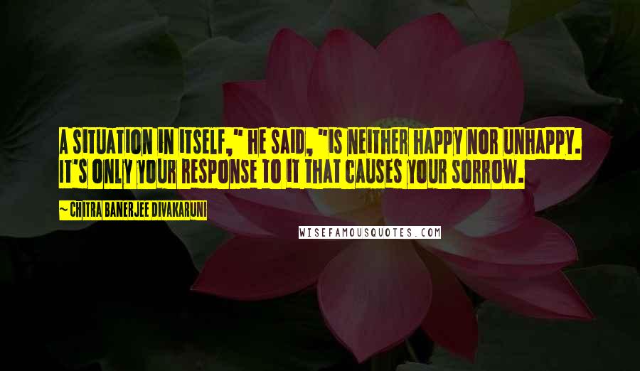 Chitra Banerjee Divakaruni Quotes: A situation in itself," he said, "is neither happy nor unhappy. It's only your response to it that causes your sorrow.