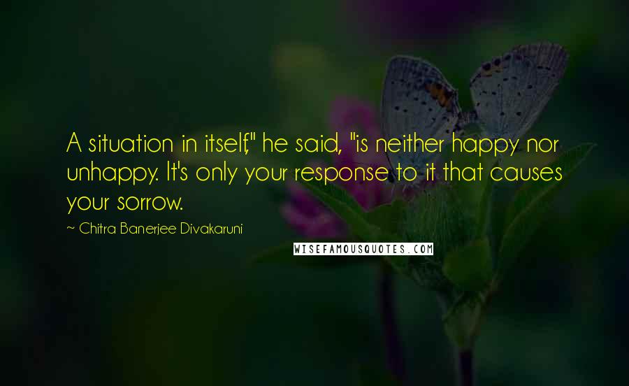 Chitra Banerjee Divakaruni Quotes: A situation in itself," he said, "is neither happy nor unhappy. It's only your response to it that causes your sorrow.